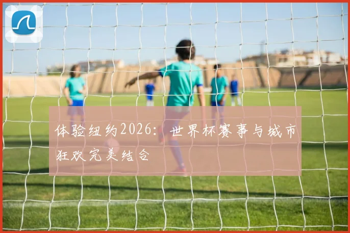 体验纽约2026:世界杯赛事与城市狂欢完美结合