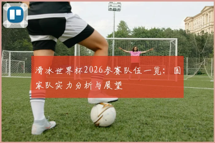 滑冰世界杯2026参赛队伍一览：国家队实力分析与展望