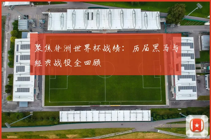 聚焦非洲世界杯战绩：历届黑马与经典战役全回顾