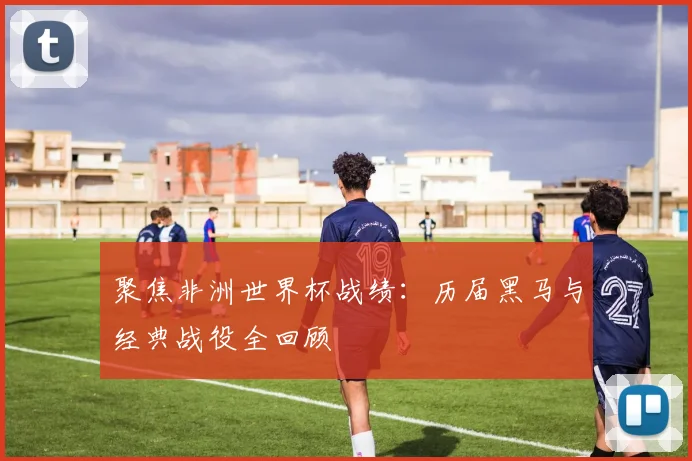 聚焦非洲世界杯战绩：历届黑马与经典战役全回顾