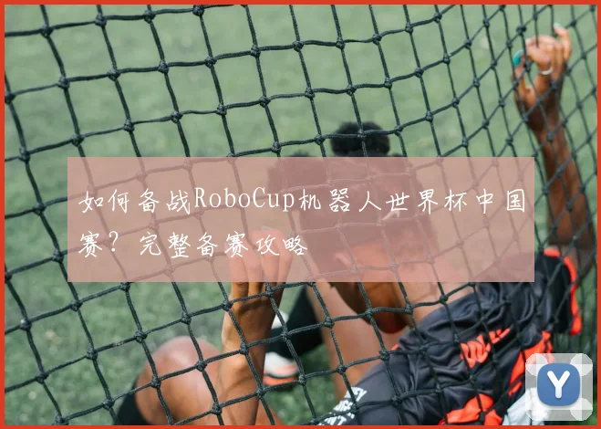 如何备战RoboCup机器人世界杯中国赛？完整备赛攻略