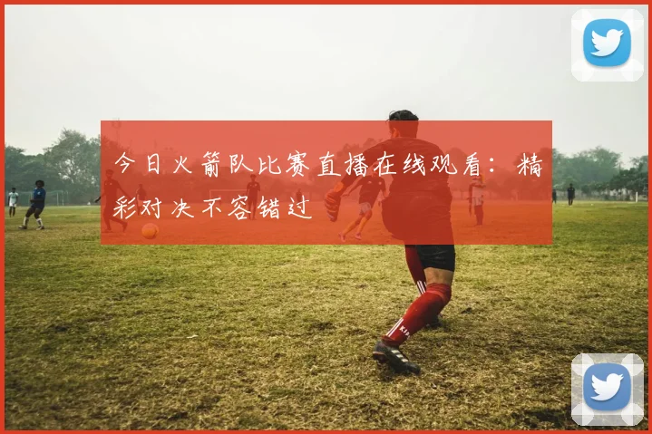 今日火箭队比赛直播在线观看:精彩对决不容错过
