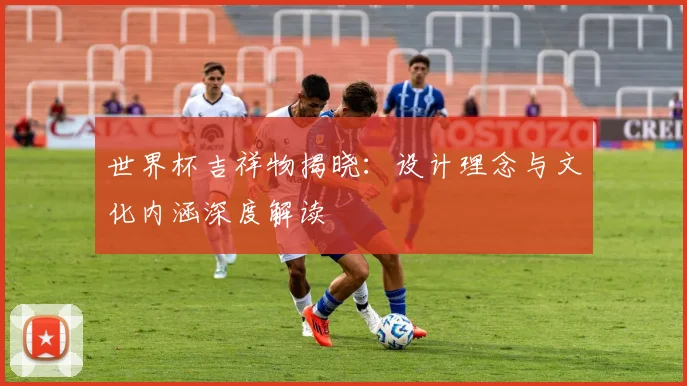 世界杯吉祥物揭晓：设计理念与文化内涵深度解读