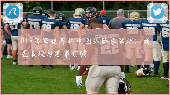 U19男篮世界杯中国队阵容解析：新星表现与赛事前瞻